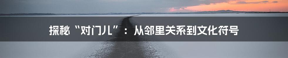 探秘“对门儿”:从邻里关系到文化符号