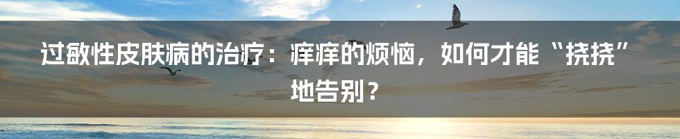 过敏性皮肤病的治疗:痒痒的烦恼,如何才能“挠挠”地告别?
