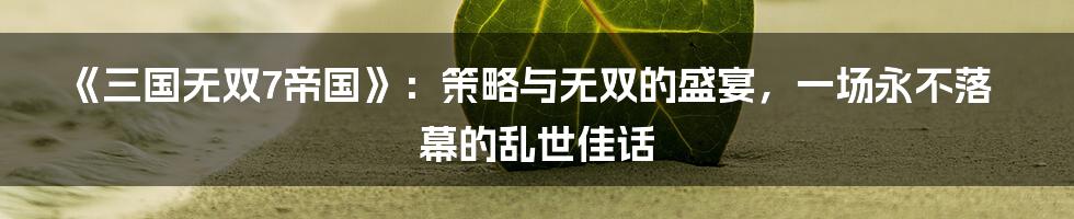 《三国无双7帝国》:策略与无双的盛宴,一场永不落幕的乱世佳话