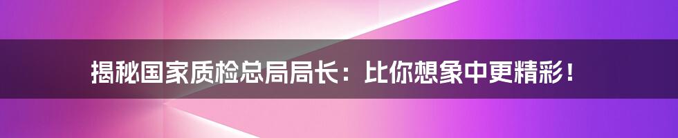 揭秘国家质检总局局长:比你想象中更精彩!