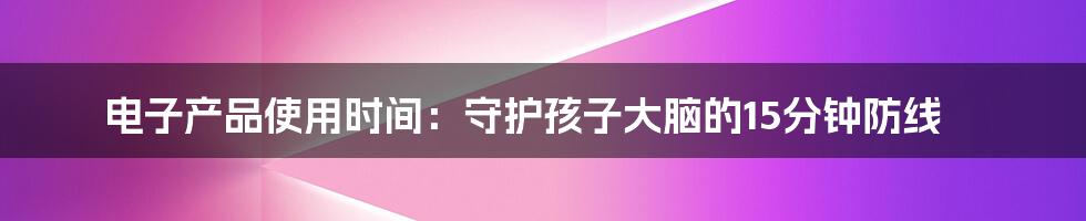 电子产品使用时间：守护孩子大脑的15分钟防线