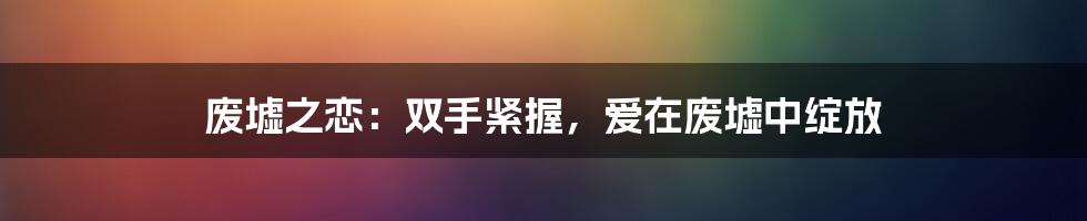 废墟之恋：双手紧握，爱在废墟中绽放