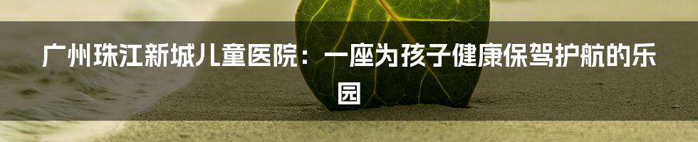 广州珠江新城儿童医院:一座为孩子健康保驾护航的乐园