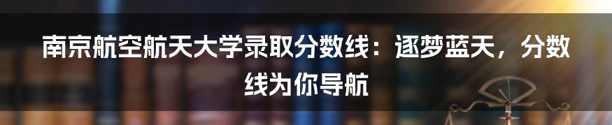 南京航空航天大学录取分数线：逐梦蓝天，分数线为你导航