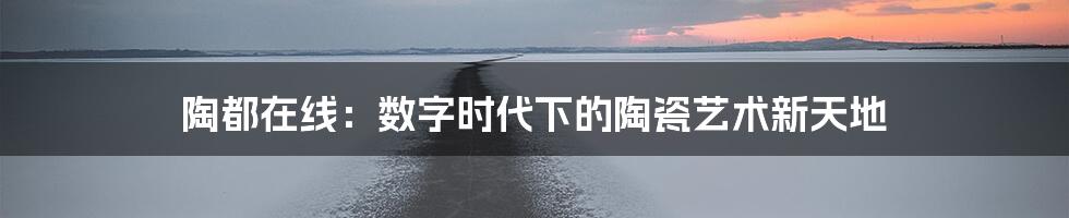 陶都在线:数字时代下的陶瓷艺术新天地