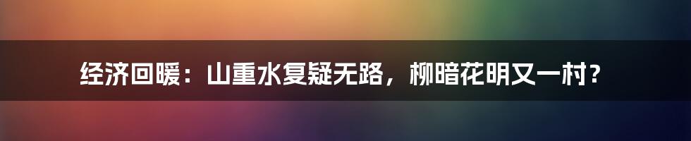 经济回暖:山重水复疑无路,柳暗花明又一村?