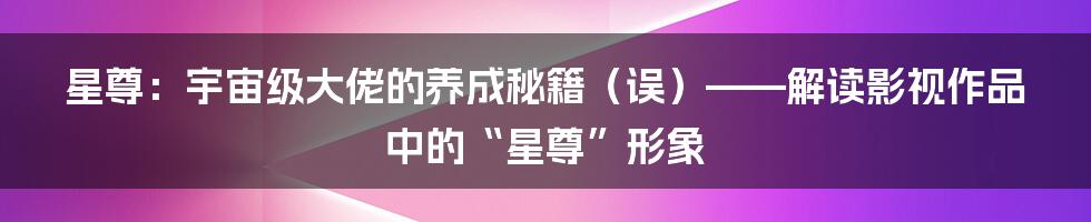 星尊:宇宙级大佬的养成秘籍(误)——解读影视作品中的“星尊”形象