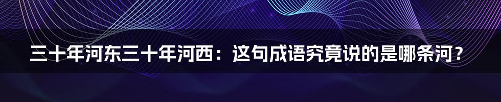 三十年河东三十年河西:这句成语究竟说的是哪条河?