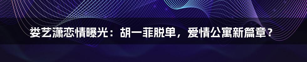 娄艺潇恋情曝光:胡一菲脱单,爱情公寓新篇章?