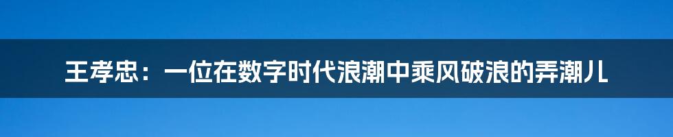 王孝忠：一位在数字时代浪潮中乘风破浪的弄潮儿