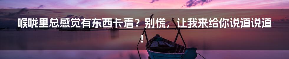 喉咙里总感觉有东西卡着?别慌,让我来给你说道说道!