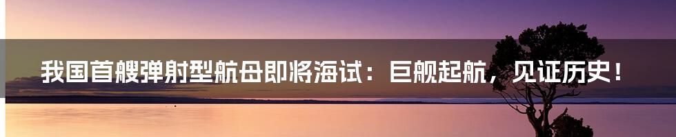 我国首艘弹射型航母即将海试：巨舰起航，见证历史！