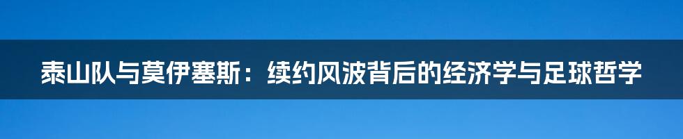 泰山队与莫伊塞斯:续约风波背后的经济学与足球哲学