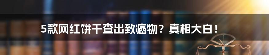 5款网红饼干查出致癌物?真相大白!