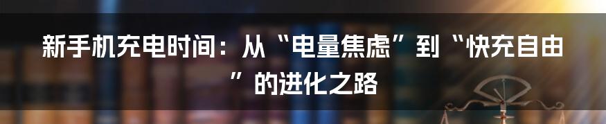 新手机充电时间：从“电量焦虑”到“快充自由”的进化之路