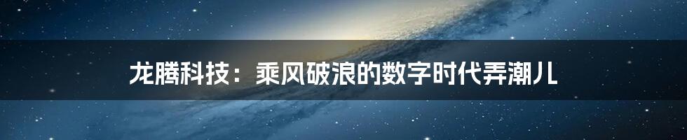 龙腾科技：乘风破浪的数字时代弄潮儿