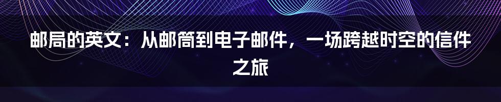 邮局的英文:从邮筒到电子邮件,一场跨越时空的信件之旅