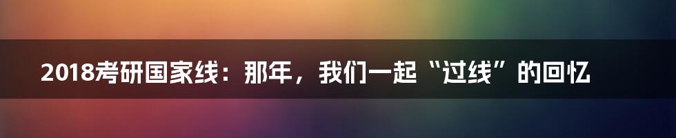 2018考研国家线:那年,我们一起“过线”的回忆