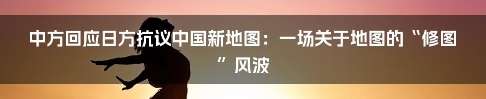 中方回应日方抗议中国新地图：一场关于地图的“修图”风波