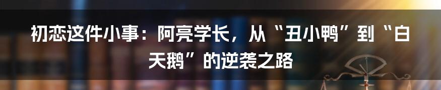 初恋这件小事:阿亮学长,从“丑小鸭”到“白天鹅”的逆袭之路