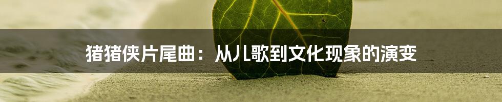 猪猪侠片尾曲:从儿歌到文化现象的演变