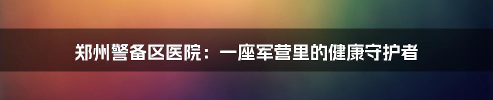 郑州警备区医院:一座军营里的健康守护者