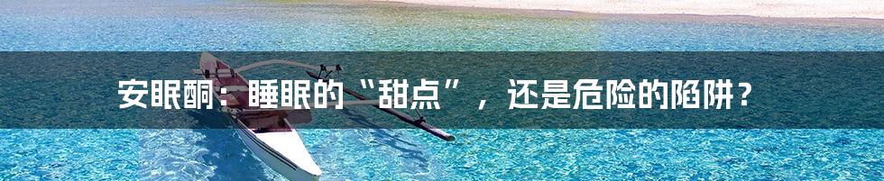 安眠酮：睡眠的“甜点”，还是危险的陷阱？