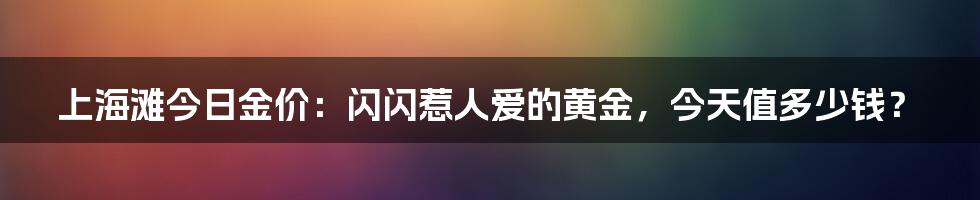 上海滩今日金价：闪闪惹人爱的黄金，今天值多少钱？