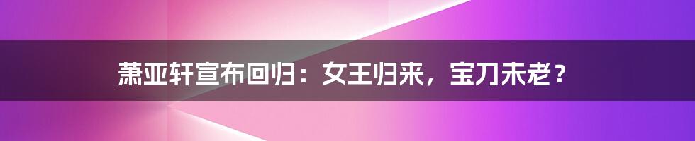 萧亚轩宣布回归:女王归来,宝刀未老?