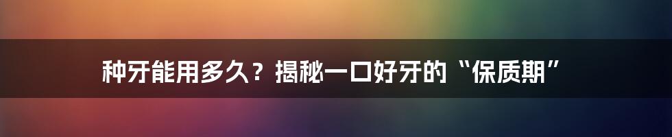 种牙能用多久?揭秘一口好牙的“保质期”