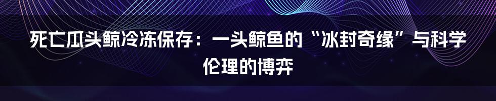 死亡瓜头鲸冷冻保存：一头鲸鱼的“冰封奇缘”与科学伦理的博弈