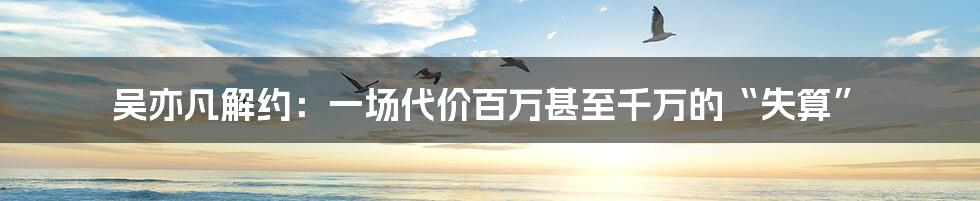 吴亦凡解约:一场代价百万甚至千万的“失算”