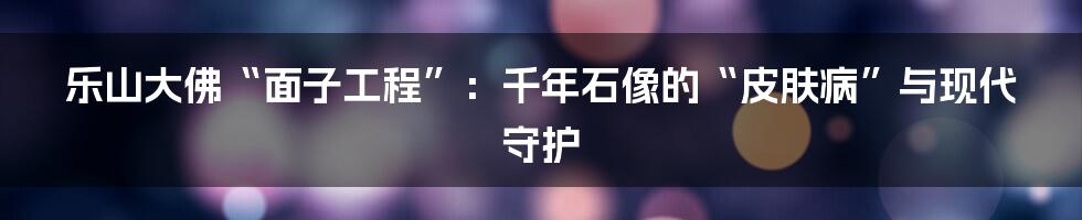乐山大佛“面子工程”:千年石像的“皮肤病”与现代守护