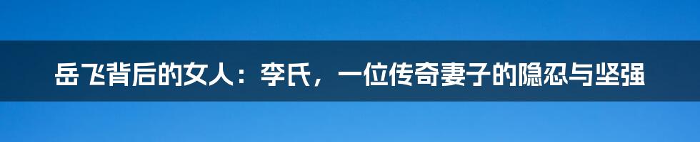 岳飞背后的女人：李氏，一位传奇妻子的隐忍与坚强