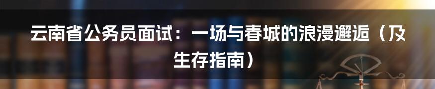 云南省公务员面试:一场与春城的浪漫邂逅(及生存指南)