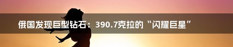 俄国发现巨型钻石：390.7克拉的“闪耀巨星”