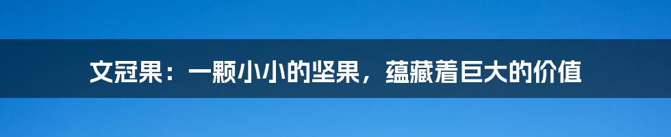 文冠果:一颗小小的坚果,蕴藏着巨大的价值