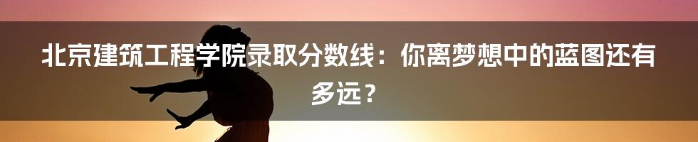 北京建筑工程学院录取分数线:你离梦想中的蓝图还有多远?