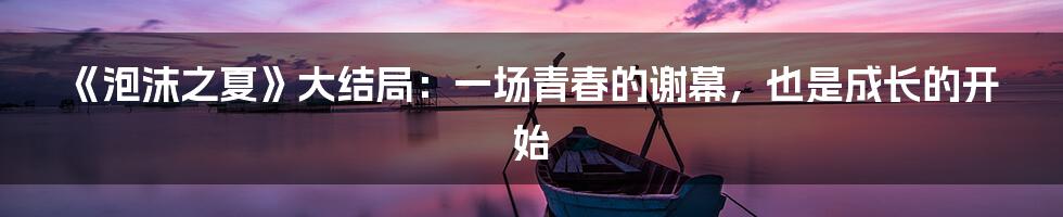 《泡沫之夏》大结局:一场青春的谢幕,也是成长的开始