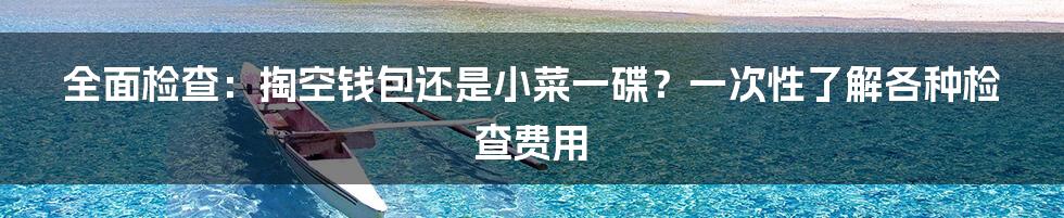 全面检查:掏空钱包还是小菜一碟?一次性了解各种检查费用