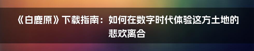 《白鹿原》下载指南:如何在数字时代体验这方土地的悲欢离合