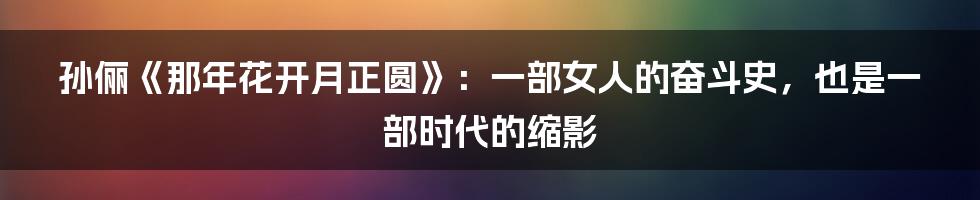 孙俪《那年花开月正圆》:一部女人的奋斗史,也是一部时代的缩影