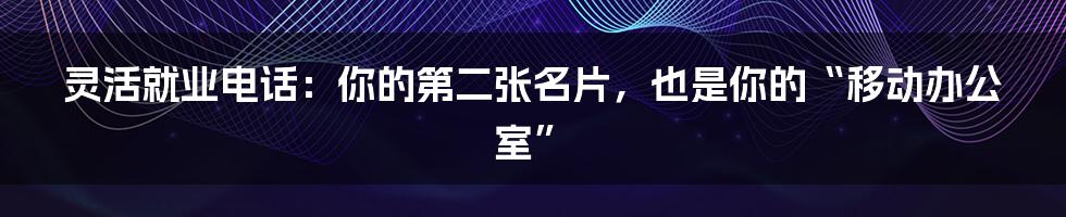 灵活就业电话:你的第二张名片,也是你的“移动办公室”