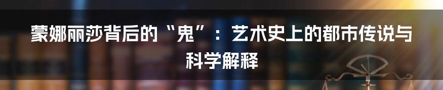 蒙娜丽莎背后的“鬼”：艺术史上的都市传说与科学解释