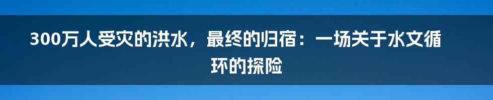 300万人受灾的洪水，最终的归宿：一场关于水文循环的探险