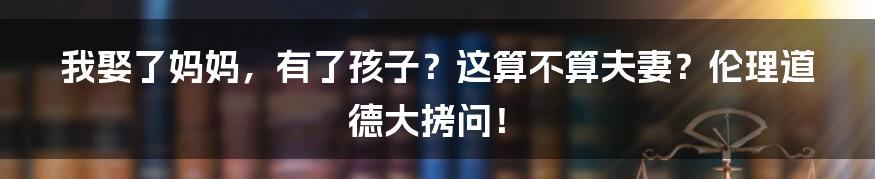 我娶了妈妈，有了孩子？这算不算夫妻？伦理道德大拷问！
