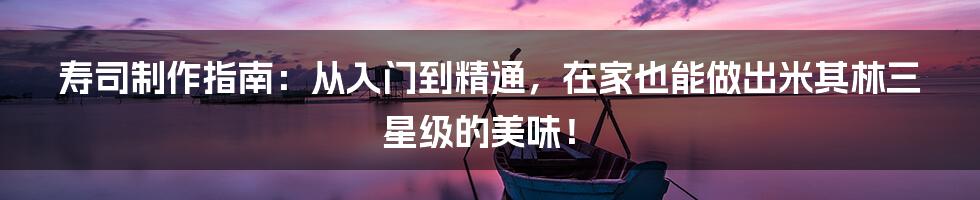 寿司制作指南:从入门到精通,在家也能做出米其林三星级的美味!