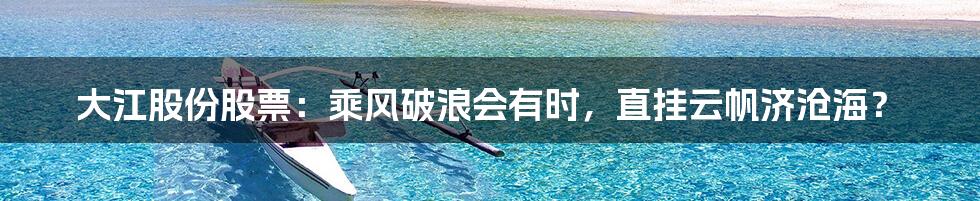 大江股份股票:乘风破浪会有时,直挂云帆济沧海?
