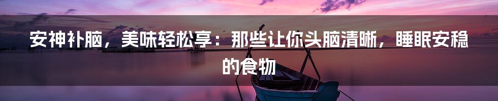 安神补脑,美味轻松享:那些让你头脑清晰,睡眠安稳的食物