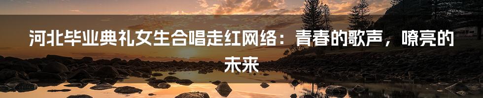 河北毕业典礼女生合唱走红网络:青春的歌声,嘹亮的未来